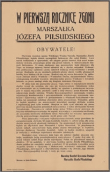 [Odezwa] : [Inc.:] W pierwszą rocznicę zgonu Marszałka Józefa Piłsudskiego. Obywatele! Pierwsza rocznica zgonu Wielkiego Wodza Narodu Marszałka Józefa Piłsudskiego, będzie dniem szczególnie bolesnym dla całej Polski. Lecz naród bohaterski, a spartański nie ulegnie grozie śmierci, lecz uczci wspaniałość żywota, przeciętego przez nią przed rokiem, w historycznych murach Belwederu [...]