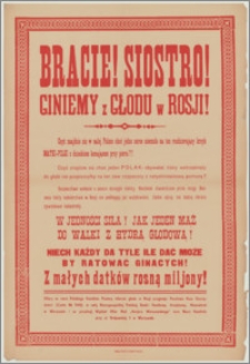[Afisz] : [Inc.:] Bracie! Siostro! Giniemy z głodu w Rosji! Czyż znajdzie się w całej Polsce choć jedno serce nieczułe na ten rozdzierający krzyk Matki-Polki z dzieckiem konającym przy piersi?! [...] Niech każdy da tyle, ile dać może by ratować ginących! [...]. Ofiary na rzecz Polskiego Komitetu Pomocy ofiarom głodu w Rosji przyjmuje: Pocztowa Kasa Oszczędności (Conto Nr 3416) w całej Rzeczypospolitej Polskiej [...]