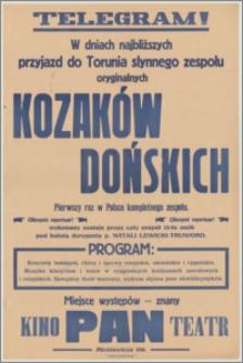 [Afisz] : [Inc.:] Telegram! W najbliższych dniach przyjazd do Torunia słynnego zespołu oryginalnych Kozaków Dońskich, pierwszy raz w Polsce kompletnego zespołu. Olbrzymi repertuar! Wykonany zostaje przez cały zespół 13-tu osób pod batutą dyrygenta p. Witali Lewicki-Truword [...]