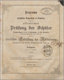 Programm des Königlichen Gymnasiums zu Bromberg, womit zu der öffentlichen Prüfung der Schüler Donnerstags, den 9. und Freitags, den 10. October, beidemal Morgens von 8 Uhr an, und zu der feierlichen Entlassung der Abiturienten Freitags, den 10.October, Nachmittags von 3 Uhr an