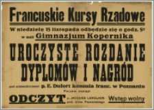 [Afisz] : Francuskie Kursy Rządowe [Inc.:] W niedzielę 15 listopada odbędzie się o godz. 5:30 w auli Gimnazjum Kopernika uroczyste rozdanie dyplomów i nagród pod przewodnictwem p. E. Dufort konsula franc. w Poznaniu. Poczem nastąpi odczyt p. Jacques Langlade prof. Uniw. Poznańskiego [...]