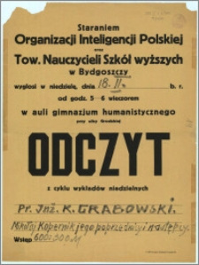 [Afisz] : [Inc.:] Staraniem Organizacji Inteligencji Polskiej oraz Tow. Nauczycieli Szkół wyższych w Bydgoszczy wygłosi w niedzielę, dnia 18. II. b. r. od godz. 5-6 wieczorem w auli gimnazjum humanistycznego przy ulicy Grodzkiej Odczyt z cyklu wykładów niedzielnych: Pr. Inż. K. Grabowski [...]