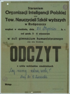 [Afisz] : [Inc.:] Staraniem Organizacji Inteligencji Polskiej oraz Tow. Nauczycieli Szkół wyższych w Bydgoszczy wygłosi w niedzielę, dnia 21 stycznia b. r. od godz. 5-6 wieczorem w auli gimnazjum humanistycznego przy ulicy Grodzkiej Odczyt z cyklu wykładów niedzielnych: "Czy mamy wolną wolę ?" [...]