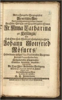 Als den Spiegel der Vergänglichkeit Die verblühte Rose, Bey dem ... Hintritt Der ... Fr. Anna Catharina geb. Kieszlingin, Des ... Herrn Johann Gottfried Rösners ... Vice-Præsidirenden Burgermeisters und Protocsholarchen Hertzgeliebtesten Ehegemahlin, Sterblichen Gemüthern vorgestellet / Wolte und solte Am Tage Jhrer ... Beerdigung, War der 30. Septemb. des 1708. Jahres Folgende Zeilen Der wohlseeligen zu Ehren Jn höchster Eyl auffopffern G. H. Zimmermann
