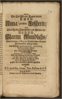 Als die Viel Ehr-Sitt- und Tugend-belobte Frau, Anna, gebohrne Fischerin, Des ... Herrn Martin Gundlichs ... Assessoris des Vorstädtischen Gerichts ... Ehegenossin, Den Sontag Quasimodogeniti Anno 1709. durch einen ... Abschied von dieser ... Welt ... der Seelen nach in die Ewigkeit versetzet, und den Sontag Misericordias Domini zu Jhrer Ruh-Kammer begleitet wurde, ward dieses Wenige der Seeligen zu Ehren und zu Bezeugung seines Beyleids ... entworffen / von M. P. Jaenichio, Gymn. Thor. Rectore & P. P.