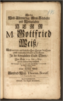 Als der Wohl-Ehrwürdige, Grosz-Achtbahre und Wohlgelahrte Herr M. Gottfried Weisz, Wohl-meritirt- und beliebter Seel-Sorger der Evangelisch-Lutherischen Gemeine zu S. Marien Jn der Königlichen Stadt Thorn, Jm Jahr 1714. den 4. Maji, in dem Herrn seelig entschlieff, Und darauff den 10. ejusd. mit [...] Ceremonien zur Erden bestattet wurde / Wolte und solte Seine Kindliche Pflicht [...] abstatten Gottfried Weisz, Thorun. Boruss. S. S. Theol. & Phil. Cult.