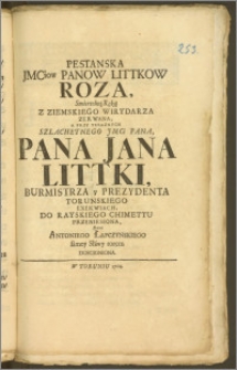 Pestanska Jmciow Panow Littkow Roza, Smiertelną Ręką Z Ziemskiego Wirydarza Zerwana, A Przy Teraznych [...] Pana Jana Littki, Burmistrza y Prezydenta Torunskiego Exekwiach, Do Rayskiego Chimettu Przeniesiona, Przez Antoniego Łapczynskiego samey Sławy torem Doscigniona