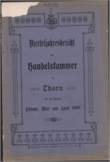 Bericht der Handelskammer zu Thorn für die Monate Februar, März, April 1908