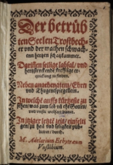 Der betrübten Seelen Trostbecher vnd der mathen schwachenn hertzen schatzkammer : Darin[n]en seilige labsal, vnd hertzsterckende, krefftige erquickung zu finden. Neben angehengtem, Ehrn vnd Thugentspiegellein. In welche[n] auffs kürtzeste zu sehen, was zum lob vn[d] ehr Gottes, vnd vnser wolfart diener. In jtziger letzte[n] zeit, einfeltigen, zu heil vnd seligkeit / publiciret, durch. M. Adelarium Erhytræum Vnslöbium.