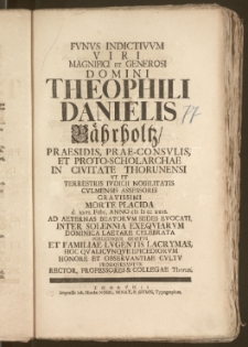Fvnvs Indictivvm Viri Magnifici Et Generosi Domini Theophili Danielis Bährholtz, Praesidis, Prae-Consvlis, Et Proto-Scholarchae In Civitate Thorunensi Vt Et Terrestris Ivdicii Nobilitatis Cvlmensis Assessoris [...] Morte Placida d. xxvi. Febr. Anno cIc Ic cc xxxi. Ad Aeternas Beatorvm Sedes Evocati, Inter Solennia Exeqviarvm [...] Celebrata [...] Hoc Qvalicvnqve Epicediorvm Honore Et Observantiae Cvltv Proseqvebantvr Rector, Professores & Collegae Thorun.