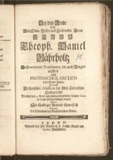 Bey dem Grabe Des [...] Herrn Theoph. Daniel Bährholtz, Hochmeritirten Præsidenten wie auch Burgermeisters und Protoscholarchen Der Stadt Thorn, Wie auch Hochansehnl. Assessoris des Adel. Culmischen Landgerichts Welcher den 4. Martii [...] zur Erden bestattet wurde Wolten Jhr schuldiges Beyleyd schmertzlich Bezeigen Die Lehrenden der Neustädtischen Schule