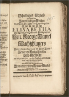 Schuldiges Beyleid Welches über Dem frühzeitigen Ableben Der [...] Frauen Elisabetha Des [...] Hrn. George Daniel Wachschlagers [...] Secretarii der Stadt Thorn [...] Ehe-Genoszin als selbige den 2 Jnlli [!] 1734 [...] zur Erde bestattet wurde / aus schuldiger Observanz in folgenden Zeilen verbundest bezeugen Des [...] Trauer-Hauses [...] Diener Michael Schultz Gilgenb: LL. AA. Studiosus