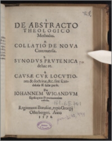 De Abstracto Theologico Methodus ; Collatio De Nova Controuersia ; Synodvs Prvtenica de hac re ; Cavsæ Cvr Locvtiones & doctrinæ, &c. sint scandalosæ & falsæ per se / Per Iohannem Wigandvm Episcopum Pomezaniensem collecta.