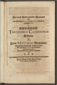 Der durch Rosen genesene Bergeman[n] Bey Der Glücklichen Anno 1689. den 18. Januar. gehaltenen Hochzeit-Festin ... Jungfer Theodoren Catharinen Rösnerin, Mit ... Herrn Matthias Bergemann, Vornehmen Kauff- und Handelsmann Wie auch Königl. Deputirten in Fraustadt / Eilfertigst entworffen Seiner Geliebtesten Jungfer Schwester Von J. G. R.