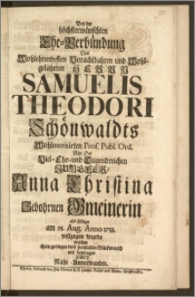 Bey der höchsterwünschten Ehe-Verbündung Des [...] Herrn Samuelis Theodori Schönwaldts Wohlmeritirten Prof. Publ. Ord. Mit Der [...] Jungfer, Anna Christina Gebohrnen Gmeinerin als selbige am 25. Aug. Anno 1733. vollzogen wurde wolten ihren geringen doch hertzlichen Glückwunsch mit beytragen Zwey Nahe Anverwandte