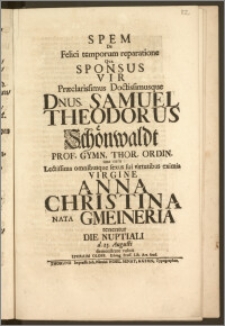 Spem De Felici temporum reparatione Qva Sponsus Vir [...] Samuel Theodorus Schönwaldt Prof. Gymn. Thor. Ordin. una cum [...] Virgine Anna Christina Nata Gmeineria tenentur Die Nuptiali d. 25. Augusti demonstrare voluit Ephraim Oloff, Elbing. Pruss. Lib. Art. Stud.