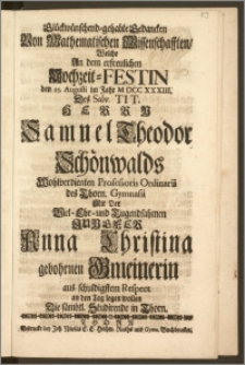 Glückwünschend-gehabte Gedancken Von Mathematischen Wissenschafften, Welche An dem [...] Hochzeit-Festin den 25. Augusti im Jahr M DCC XXXIII. Des [...] Herrn Samuel Theodor Schönwalds Wohlverdienten Professoris Ordinarii des Thorn. Gymnasii Mit Der [...] Jungfer Anna Christina gebohrnen Gmeinerin aus schuldigstem Respect an den Tag legen wollen Die sämbtl. Studirende in Thorn