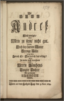 Als Herr Andresz Wohl erwägte, Dasz: Allein zu seyn, nicht gut. Massen Auch bey harten Winter Strenge Kälte bange thut; Sprach Er: Was hab ich das nöthig? Kurtz, Jch werde mich beqvehmen Und Herrn Jänchens Jungfer Tochter Mir zu meiner Liebste nehmen