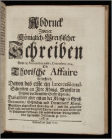 Abdruck Zweyer Königlich-Preußischer Schreiben Vom 28. Novembris und 2. Decembris 1724. Die Thorische Affaire betreffend : Davon das erste ein Intercessional-Schreiben an Ihre Königl. Majestät in Pohlen vor bemeldte Stadt Thoren; Das andere aber ein an der Könige in Groß-Britannien, Schweden und Dennemarck Königl. Majestäten abgelassenes Schreiben ist, umb sich gesambter Hand nicht nur vor die Stadt Thoren, sondern auch die übrigen in Pohlen und Litthauen sich noch befindliche Evangelischen, oder sogenandte Dissidenten zu intercessiren / [Friderich Wilhelm, König].