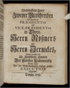 Wahrhafftige Copie Zweyer Bittschreiben Des gewesenen Præsidenten und Vice-Præsidenten in Thorn, Herrn Rößners und Herrn Zernickes, Welche dieselben an Sr. Hochfürstl. Gnaden Den Fürsten Lubomirsky Wenig Tage Vor der Welterstaunenden dasigen grossen Execution abgesendet.