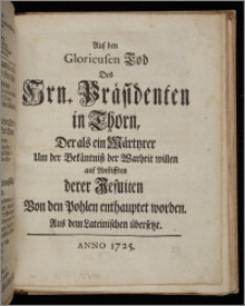 Auf den Glorieusen Tod Des Hrn. Präsidenten in Thorn, Der als ein Märtyrer Um der Bekäntniß der Warheit willen auf Anstifften derer Jesuiten Von den Pohlen enthauptet worden : Aus dem Lateinischen übersetzt.