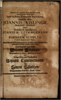 Genuinus, & si opus foret, Probationibus luculentis demonstrandus, Status Causæ, Inter Nobiles, Viduam & Successores, Nobilis olim Joannis Kislingii, Præcons. Thorun. Contra ... Joannem Czymmermann et Simonem Schultz, Præconss. Eiusdem Civit. Thorun. = Eigentliche und mit klaren Zeugnüssen, da es nöthig währe, erweiszliche Bewandnüsz der Sache, zwischen denen Edlen, Des Weyland auch Edlen Johann Kiszlings, Bürgermeisters in Thorn, Wittwen und Erben, Und Denen Edlen und Namhafften Johann Czymmermann, Und Simon Schultzen, Burgermeistern derselbten Stadt Thorn