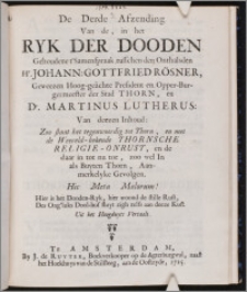 De Derde Afzending Van de, in het Ryk Der Dooden Gehoudene t'Samenspraak tusschen den Onthalsden Hr. Johann. Gottfried Rösner, Geweezen Hoog-geächte President en Opper-Burgermeester der Stad Thorn, en Dr. Martinus Lutherus : Van deezen Inhoud: Zoo staat het tegenwoordig tot Thorn, en met de Weereld-bekende Thornsche Religie-Onrust, en de daar in tot nu toe, zoo wel In als Buyten Thorn, Aanmerkelyke Gevolgen. ... Uit het Hoogduyts Vertaalt.