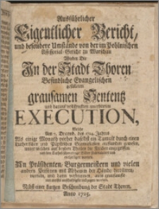 Ausführlicher Eigentlicher Bericht, und besondere Umstände von der im Pohlnischen Assessorial-Gericht zu Warschau Wieder Die In der Stadt Thoren Befindliche Evangelischen gefälleten grausamen Sententz und darauf vollstreckten unerhörten Execution, Welche Am 7. Decemb. des 1724. Jahres Als einige Monath vorher daselbst ein Tumult durch einen Lutherischen und Päpstichen Gimnasiasten entstanden gewesen, unter welchen auf beyden Theilen die Kirchen angegriffen und den Catholischen einige Bilder sind ruiniret und entheiliget worden. An Präsidenten, Burgermeistern und vielen andern Personen mit Abhauen der Hände, decolliren, vierteln, und dann verbrennen, aufs grausamste und meists unschuldigste vollzogen worden. Nebst einer kurtzen Beschreibung der Stadt Thoren.