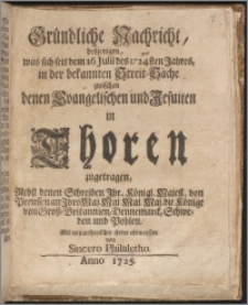 Gründliche Nachricht, desjenigen, was sich seit dem 16 Julii des 1724sten Jahres, in der bekannten Streit-Sache zwischen denen Evangelischen und Jesuiten in Thoren zugetragen : Nebst denen Schreiben Ihr. Königl. Majest. von Preussen an Ihro Maj. ... die Könige von Groß-Britannien, Dennemarck, Schweden und Pohlen / Mit unpartheyischer Feder entworffen von Sincero Philaletho.