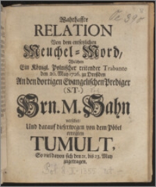 Wahrhaffte Relation Von dem entsetzlichen Meuchel-Mord, Welchen Ein Königl. Polnischer reitender Trabante den 20. May 1726. zu Dreßden An den dortigen Evangelischen Prediger (S. T.) Hrn. M. Hahn verübet, Und darauf dieserwegen von dem Pöbel erregten Tumult, So viel davon sich den 21 bis 23 May zugetragen.
