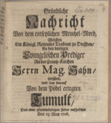 Gründliche Nachricht Von dem entsetzlichen Meuchel-Mord, Welchen Ein Königl. Reitender Trabant zu Dreßden, An den dortigen Evangelischen Prediger An der Creutz-Kirchen Herrn Mag. Hahn, verübet, Und den darauf Von dem Pöbel erregten Tumult, Von einer glaubwürdigen Feder aufgesetzet Den 23. May 1726.