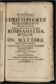 Cum Vir Ornatissimus Dominus Christophorus Schlodigervs, Mercator Thorunensis ... Virginem Rosinam Elisabetham P.T. Dn. Matthiæ Bergemanni, Consulis Senioris in Civitate Regia Fraustadiensi ... Filiam felici foedere sibi d. XXIV. Aprilis, A. CIC ICCCVIII. jungeret, fausta omnia apprecabantur, Rector & Professores Gymn. Thor