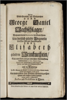 Als der Wohl-Ehrenfeste und Wohlgelahrte Herr George Daniel Wachschlager ... Secretarius der Stadt Thorn seine ... Ehegenoszin Die ... Frau Elisabeth gebohrne Weinknechtin, Nach einer fünff-jährigen ... Verknüpffung verwichenen 27. Jun. Anno 1734. Durch einen ... Tod Jn dem 23sten Jahre ihres ... Alters einbüssete Und ... Den 2. Iulii ejusdem anni Zu St. Georgen ... zur Erden bestattet wurde suchten mit folgenden Trost-Zeilen ... einiger massen auffzurichten Rector und Professores in Thorn