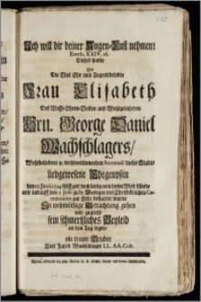 Ich will dir deiner Augen-Lust nehmen! Ezech. XXIV, 16. Dieses wolte Als Die ... Frau Elisabeth, Des ... Hrn. George Daniel Wachschlagers ... Secretarii dieser Stadt ... Ehegenoszin den 27 Junii 1734 ... von dieser Welt schiede und darauff den 2 Julii zu St. Georgen ... zur Erde bestattet wurde ... sein schmertzliches Beyleid an den Tag legen, ein treuer Bruder Carl Jacob Wachschlager LL. AA. Cult