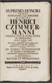 Svpremo Honori Senis Nobilissimi Atqve Amplissimi Domini Henrici Czimmermanni Consulis Olim In Patria Civitate Thorvnensi Annos XXCIII. Nati Tandem Die XXVI. Aprillis, Anno cIcIcccxxxiv. Exhavstis Aetate Viribvs Morte Placida Extincti Ac Postea Die Dominica Qvasimodogeniti In Templo Georgiano Solennibvs Exeqviis Contvmvlati / Breves Elegias Decenti Stvdio Et Animo Dare Volebant Rector Et Professores