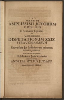 Permissu Amplissimi Jctorum Ordinis In Academia Lipsiensi Ad Ventilationem Disputationum XXIX. Strauchianarum ad Universum Jus Justinianeum privatum artificiose conscriptarum ab infra nominatis suscipiendam Nobilissimos Juris Studiosos amanter invitat / amanter invitat Andreas Mylius. J.U.D. & P.P.