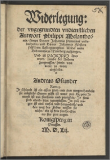 Widerlegung: der vngegrundten vndienstlichen Antwort Philippi Melanthonis, sampt Doctor Johannis Pomerani vnbedachtem, vnd Doctor Johannis Försters falschem Lestergezeugnus Wider mein Bekantnus zu Witteberg ausgangen. $$b Vnd ist Philippi Antwort, sambt der Andern Zeugnussen, hierin von wort zu wort eingeleibt / Andreas Osiander. ...