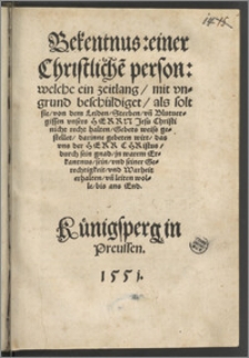Bekentnus: einer Christliche[n] person: welche ein zeitlang, mit vngrund beschüldiget, als solt sie, von dem Leiden, Sterben, vn[d] Blutuergissen vnsers Herrn Jesu Christi nicht recht halten, Gebets weiss gestellet, darinne gebeten wirt, das vns der Herr Christus, durch sein gnad, jn warem Erkantnus, sein, vnd seiner Gerechtigkeit, vnd Warheit erhalten, vn[d] leiten wolle, bis ans End.