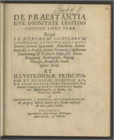 De Praestantia Sive Dignitate Legitimi Conivgii Libri Tres : Scripti In Honorem Nvptiarvm Illvstrissimi Principis Et Domini, Domini Ioannis Sigismundi, Marchionis Brandeburgensis, in Prußia, Stetini, Pomeraniæ, Cassuborum Vandorumq[ue] & Crosnæ in Silesia, &c. Ducis, Burggrauij Noribergensis, Rugiæq[ue] Principis, Domini sui clementißimi, Sponsi. Et Illvstrissimæ Principissae Et Dominae, Dominae Annæ, Filiæ Illvstrissimi Principis Et Domini, Domini Alberti Friderici, Marchionis Brandeburgensis, in Prussia, &c. Ducis, &c. Sponsæ / A Friderico a Nostitz, In Lampersdorf, & Arnsperg, Illustriß. Borußiæ &c, Ducum Consiliario, & aulici judicij Præside.
