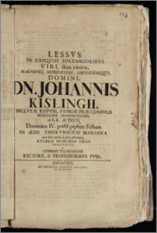 Lessvs In Exeqviis Solennioribvs [...] Domini [...] Johannis Kislingii, Inclvtæ Reipvbl. Patriæ Præ-Consvlis [...] A. O. R. M. DCCII. Dominica IV. post Epiphan. Festum In Æde Thorvniensi Mariana non sine acerbo Luctu adornatis, Æternæ Memoriæ Ergo Conscriptvs a Gymnasii Thorvniensis Rectore, & Professoribvs Pvbl