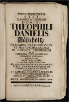 Fvnvs Indictivvm Viri Magnifici Et Generosi Domini Theophili Danielis Bährholtz, Praesidis, Prae-Consvlis, Et Proto-Scholarchae In Civitate Thorunensi Vt Et Terrestris Ivdicii Nobilitatis Cvlmensis Assessoris ... Morte Placida d. xxvi. Febr. Anno cIc Ic cc xxxi. Ad Aeternas Beatorvm Sedes Evocati, Inter Solennia Exeqviarvm ... Celebrata ... Hoc Qvalicvnqve Epicediorvm Honore Et Observantiae Cvltv Proseqvebantvr Rector, Professores & Collegae Thorun