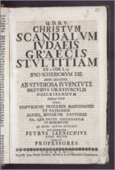 Christvm Scandalvm Ivdaeis Graecis Stvltitiam Ex I. Cor. I. 23. Ipso Soteriorvm Die Anno CIC IC CCXX. Ab Stvdiosa Ivventvte Brevibvs Orativncvlis Describendvm Indicvnt Atqve Reipublicae Proceres Maecenates Et Patronos Aliosq. Mvsarvm Favtores Ea, Qua Decet, Observantia Et Hvmanitate Ad Hvnc Actvm Invitant Eivs Moderator Petrvs Iaenichivs Gymn. Rector Itemq. Et Professores
