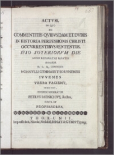 Actvm, In Qvo De Commentitiis Qvibvsdam Et Dvbiis In Historia Perpessionis Christi Occvrrentibvs Sententiis, Ipso Soteriorvm Die Anno Reparatae Salvtis cIɔ Iɔ ccXVI. H. L. Q. Consvetis Nonnvlli Gymnasii Thorvnensis Ivvenes Verba Facient, Indicvnt, Eivsdem Moderator Petrvs Iaenichivs, Rector, Ivxta Et Professores