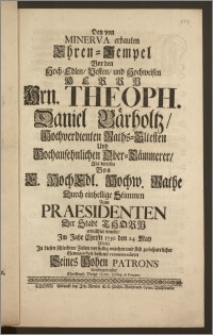 Den von Minerva erbauten Ehren-Tempel Vor den ... Hrn. Theoph. Daniel Bärholtz, Hochverdienten Raths-Eltesten Und ... Ober-Cämmerer, Als derselbe Von E. HochEdl. Hochw. Rathe Durch ... Stimmen Zum Praesidenten Der Stadt Thorn erwählet wurde, Jm Jahr Christi 1730 den 24. May / Wolte Jn diesen ... Zeilen ... recommendiren Seines Hohen Patrons dienstergebenster Christoph Voigt Gymn. Colleg. & Præcent
