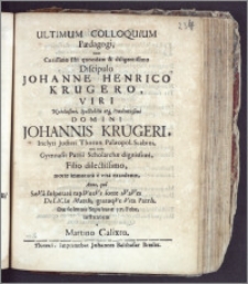 Ultimum Colloquium Pædagogi, cum Carissimo ... Discipulo Johanne Henrico Krügero, Viri ... Johannis Krügeri ... Judicii Thorun. Palæopol. Scabini, nec non Gymnasii Patrii Scholarchæ ... Filio ... morte immatura e vita excedente, Anno ... SæVa Insperate rapIVntVr forte sVaVes DeLICIæ MatrIs, grataqVe Vita PatrIs die solennis Sepulturæ 17. Febr. institutum / a Martino Calixto