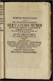Forum Iniqvitatis, Qvod De Innocentissimo Servatore Mvndi Supplicium Omnium Acerbissimum Sumere Sustinuit, Ipsa Soteriorum Christianorum Die A. R. S. MDCC. VIII. Actu Oratorio H. Lq; Consvetis Præsentatum Iri Indicunt: Utqve Solennia Ista Proceres Reipublicæ Thorvnensis Aliiqve Literarum Fautores Censuram De Censura Iniqvissima Æqvissimam Audituri, Præsentia Sua Gratiosa Dignari Velint, Perhumaniter Orant Gymnasii Thorunensis Rector & Professores