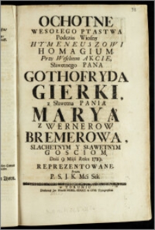Ochotne Wesołego Ptastwa Podczas Wiosny Hymeneuszowi Homagium. Przy Weselnym Akcie, Sławetnego Pana Gothofryda Gierki, z Sławetną Panią Maryą z Wernerow Bremerową, Slachetnym Y Sławetnym Gosciom / Dnia 9 Maja Roku 1719. Reprezentowane Przez P. S. J. K. Mci Sek.
