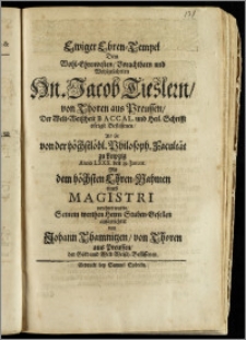 Ewiger Ehren-Tempel Dem Wohl-Ehrenvesten, Vorachtbarn und Wohlgelahrten Hn. Jacob Tieslern, von Thoren aus Preussen, Der Welt-Weiszheit Baccal. und Heil. chrift eifrigst Beflissenen, Als Er von der höchstlöbl. Philosoph. Facultät zu Leipzig Anno LXXX. den 29. Januar. Mit dem höchsten Ehren-Nahmen eines Magistri verehret wurde / Seinem werthen Herrn Stuben-Gesellen aufgerichter von Johann Thamnitzen, von Thoren aus Preussen, der Gött- und Welt-Weiszh. Beflissenen