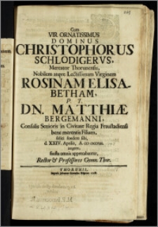 Cum Vir Ornatissimus Dominus Christophorus Schlodigervs, Mercator Thorunensis ... Virginem Rosinam Elisabetham P.T. Dn. Matthiæ Bergemanni, Consulis Senioris in Civitate Regia Fraustadiensi ... Filiam felici foedere sibi d. XXIV. Aprilis, A. CIC ICCCVIII. jungeret, fausta omnia apprecabantur, Rector & Professores Gymn. Thor