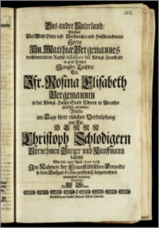 Das andre Vaterland, Welches Des [...] Herrn Hn. Matthiæ Bergemannes [...] Raths-Assessoris der Königl. Fraustadt in grosz Pohlen Jungfer Tochter [...] Jfr. Rosina Elisabeth Bergemannin in der Königl. Haupt-Stadt Thoren in Preussen glücklich gefunden, Wurde am Tage ihrer ehlichen Verknüpfung mit [...] Herrn Christoph Schlodigern [...] Bürger und Kauffmann daselbst War der 24te April. Anno 1708. [...] Vorgestellet VoM Stillen